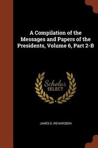 Cover image for A Compilation of the Messages and Papers of the Presidents, Volume 6, Part 2-B