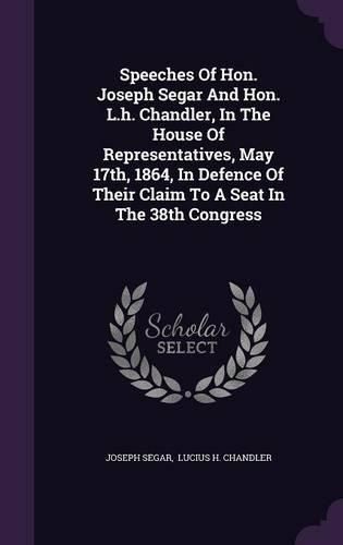 Cover image for Speeches of Hon. Joseph Segar and Hon. L.H. Chandler, in the House of Representatives, May 17th, 1864, in Defence of Their Claim to a Seat in the 38th Congress