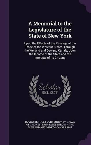 Cover image for A Memorial to the Legislature of the State of New York: Upon the Effects of the Passage of the Trade of the Western States, Through the Welland and Oswego Canals, Upon the Income of the State and the Interests of Its Citizens