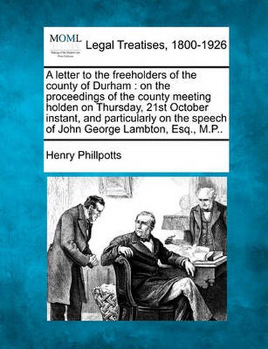 A Letter to the Freeholders of the County of Durham: On the Proceedings of the County Meeting Holden on Thursday, 21st October Instant, and Particularly on the Speech of John George Lambton, Esq., M.P..