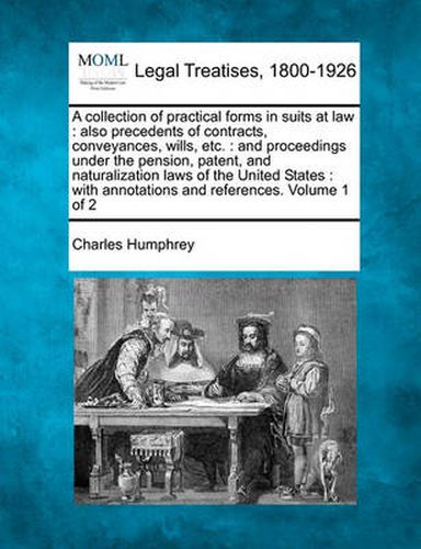 Cover image for A Collection of Practical Forms in Suits at Law: Also Precedents of Contracts, Conveyances, Wills, Etc.: And Proceedings Under the Pension, Patent, and Naturalization Laws of the United States: With Annotations and References. Volume 1 of 2