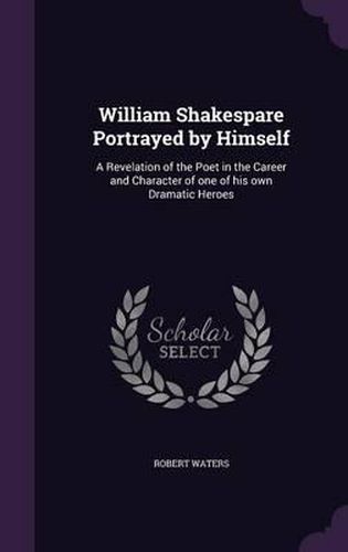 William Shakespare Portrayed by Himself: A Revelation of the Poet in the Career and Character of One of His Own Dramatic Heroes