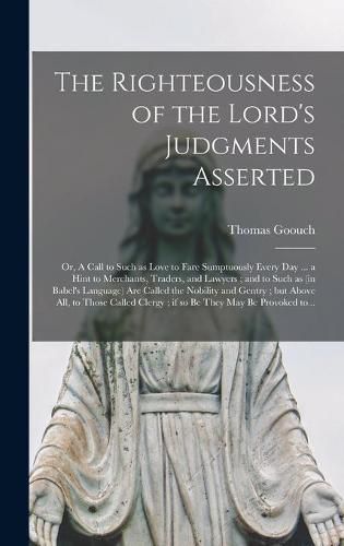 Cover image for The Righteousness of the Lord's Judgments Asserted: or, A Call to Such as Love to Fare Sumptuously Every Day ... a Hint to Merchants, Traders, and Lawyers; and to Such as (in Babel's Language) Are Called the Nobility and Gentry; but Above All, To...