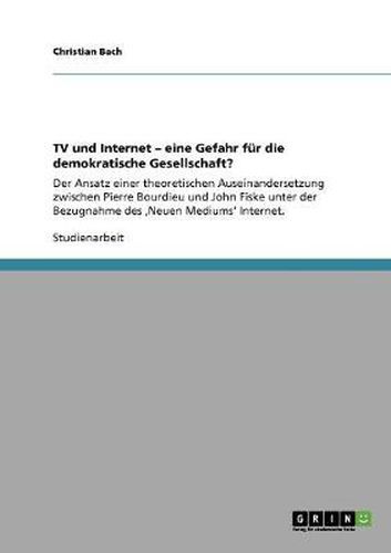 Cover image for TV und Internet - eine Gefahr fur die demokratische Gesellschaft?: Der Ansatz einer theoretischen Auseinandersetzung zwischen Pierre Bourdieu und John Fiske unter der Bezugnahme des 'Neuen Mediums' Internet.