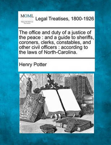 The Office and Duty of a Justice of the Peace: And a Guide to Sheriffs, Coroners, Clerks, Constables, and Other Civil Officers: According to the Laws of North-Carolina.