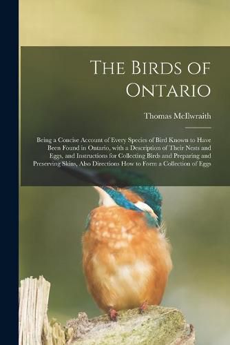 Cover image for The Birds of Ontario; Being a Concise Account of Every Species of Bird Known to Have Been Found in Ontario, With a Description of Their Nests and Eggs, and Instructions for Collecting Birds and Preparing and Preserving Skins, Also Directions How To...