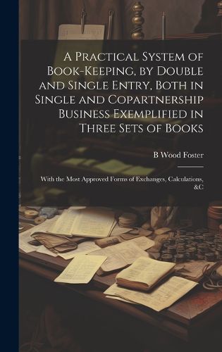 Cover image for A Practical System of Book-Keeping, by Double and Single Entry, Both in Single and Copartnership Business Exemplified in Three Sets of Books