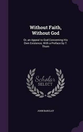 Without Faith, Without God: Or, an Appeal to God Concerning His Own Existence, with a Preface by T. Thom