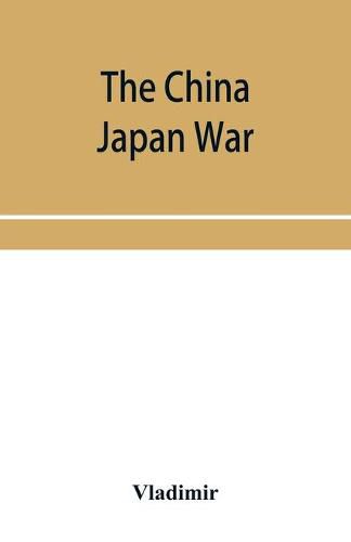 Cover image for The China Japan War; Compiled from Japanese, Chinese, and Foreign Sources