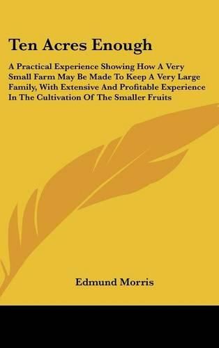 Cover image for Ten Acres Enough: A Practical Experience Showing How A Very Small Farm May Be Made To Keep A Very Large Family, With Extensive And Profitable Experience In The Cultivation Of The Smaller Fruits