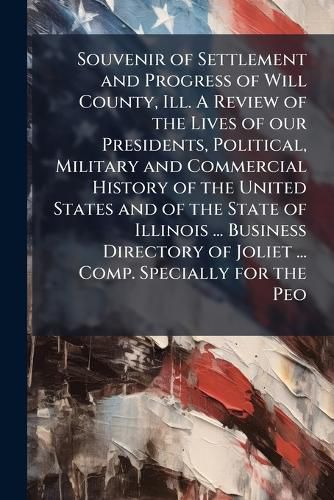 Cover image for Souvenir of Settlement and Progress of Will County, Ill. A Review of the Lives of our Presidents, Political, Military and Commercial History of the United States and of the State of Illinois ... Business Directory of Joliet ... Comp. Specially for the Peo