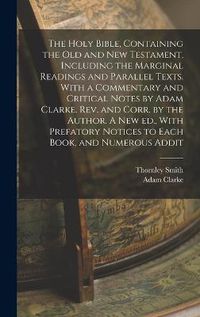 Cover image for The Holy Bible, Containing the Old and New Testament, Including the Marginal Readings and Parallel Texts. With a Commentary and Critical Notes by Adam Clarke. Rev. and Corr. by the Author. A new ed., With Prefatory Notices to Each Book, and Numerous Addit