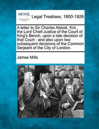 A Letter to Sir Charles Abbott, Knt., the Lord Chief-Justice of the Court of King's Bench, Upon a Late Decision of That Court: And Also Upon Two Subsequent Decisions of the Common Serjeant of the City of London.