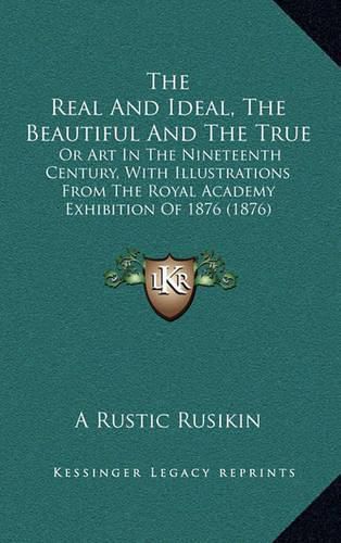 Cover image for The Real and Ideal, the Beautiful and the True: Or Art in the Nineteenth Century, with Illustrations from the Royal Academy Exhibition of 1876 (1876)