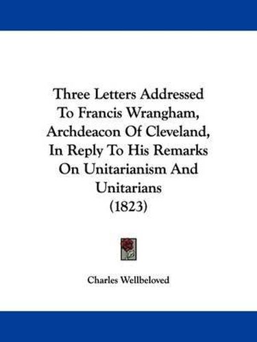 Cover image for Three Letters Addressed To Francis Wrangham, Archdeacon Of Cleveland, In Reply To His Remarks On Unitarianism And Unitarians (1823)