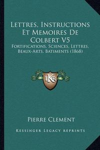 Cover image for Lettres, Instructions Et Memoires de Colbert V5: Fortifications, Sciences, Lettres, Beaux-Arts, Batiments (1868)