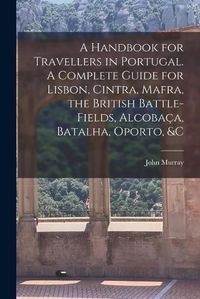 Cover image for A Handbook for Travellers in Portugal. A Complete Guide for Lisbon, Cintra, Mafra, the British Battle-fields, Alcobac&#807;a, Batalha, Oporto, &c