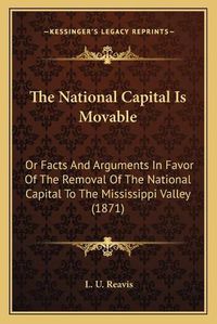 Cover image for The National Capital Is Movable: Or Facts and Arguments in Favor of the Removal of the National Capital to the Mississippi Valley (1871)