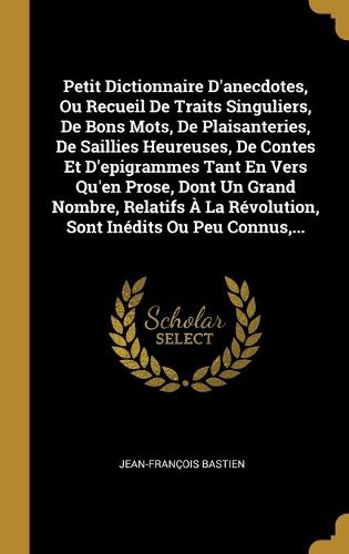 Cover image for Petit Dictionnaire D'anecdotes, Ou Recueil De Traits Singuliers, De Bons Mots, De Plaisanteries, De Saillies Heureuses, De Contes Et D'epigrammes Tant En Vers Qu'en Prose, Dont Un Grand Nombre, Relatifs A La Revolution, Sont Inedits Ou Peu Connus, ...