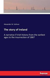 Cover image for The story of Ireland: A narrative if Irish history from the earliest ages to the insurrection of 1867