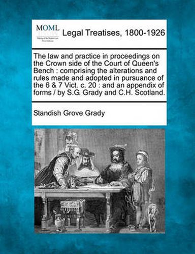 Cover image for The law and practice in proceedings on the Crown side of the Court of Queen's Bench: comprising the alterations and rules made and adopted in pursuance of the 6 & 7 Vict. c. 20: and an appendix of forms / by S.G. Grady and C.H. Scotland.