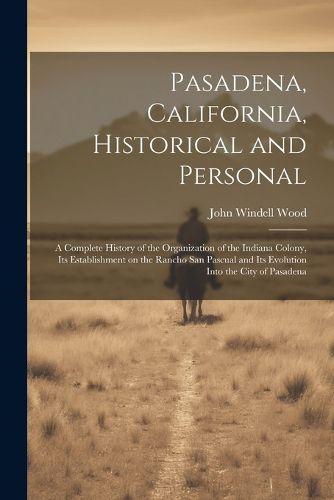 Cover image for Pasadena, California, Historical and Personal; a Complete History of the Organization of the Indiana Colony, Its Establishment on the Rancho San Pascual and Its Evolution Into the City of Pasadena