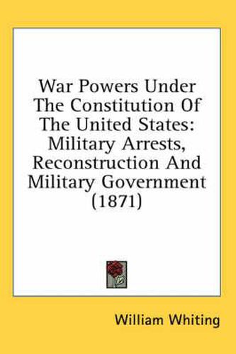 Cover image for War Powers Under The Constitution Of The United States: Military Arrests, Reconstruction And Military Government (1871)