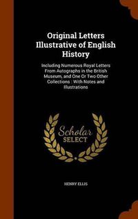 Cover image for Original Letters Illustrative of English History: Including Numerous Royal Letters from Autographs in the British Museum, and One or Two Other Collections: With Notes and Illustrations