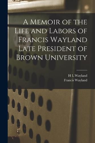 A Memoir of the Life and Labors of Francis Wayland Late President of Brown University