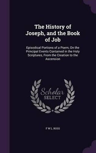 The History of Joseph, and the Book of Job: Episodical Portions of a Poem, on the Principal Events Contained in the Holy Scriptures, from the Creation to the Ascension