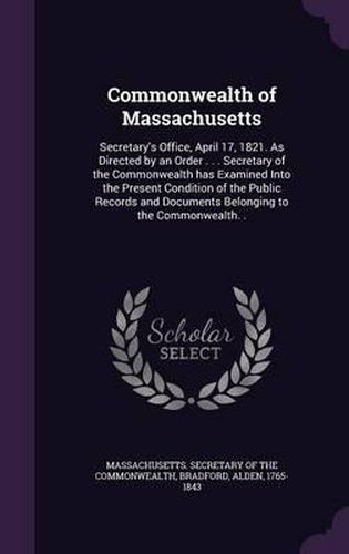 Commonwealth of Massachusetts: Secretary's Office, April 17, 1821. as Directed by an Order . . . Secretary of the Commonwealth Has Examined Into the Present Condition of the Public Records and Documents Belonging to the Commonwealth. .