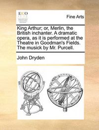 Cover image for King Arthur; Or, Merlin, the British Inchanter. a Dramatic Opera, as It Is Performed at the Theatre in Goodman's Fields. the Musick by Mr. Purcell.