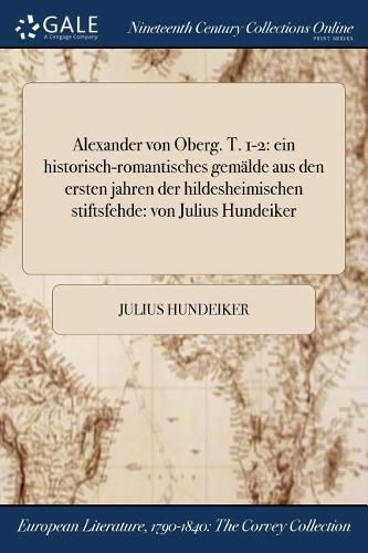 Cover image for Alexander von Oberg. T. 1-2: ein historisch-romantisches gemalde aus den ersten jahren der hildesheimischen stiftsfehde: von Julius Hundeiker