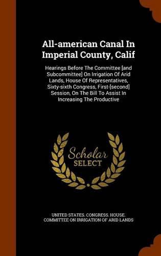 All-American Canal in Imperial County, Calif: Hearings Before the Committee [and Subcommittee] on Irrigation of Arid Lands, House of Representatives, Sixty-Sixth Congress, First-[second] Session, on the Bill to Assist in Increasing the Productive