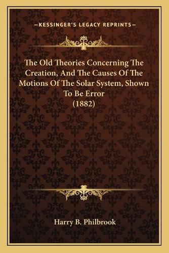 Cover image for The Old Theories Concerning the Creation, and the Causes of the Motions of the Solar System, Shown to Be Error (1882)