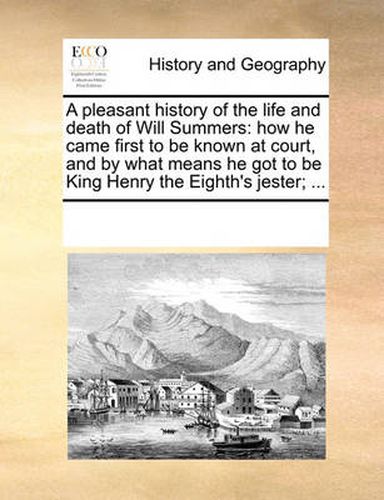 Cover image for A Pleasant History of the Life and Death of Will Summers: How He Came First to Be Known at Court, and by What Means He Got to Be King Henry the Eighth's Jester; ...