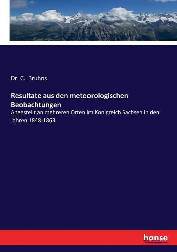 Resultate aus den meteorologischen Beobachtungen: Angestellt an mehreren Orten im Koenigreich Sachsen in den Jahren 1848-1863