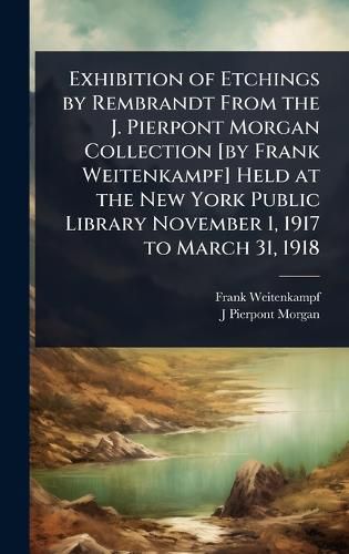 Cover image for Exhibition of Etchings by Rembrandt From the J. Pierpont Morgan Collection [by Frank Weitenkampf] Held at the New York Public Library November 1, 1917 to March 31, 1918