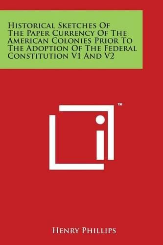 Historical Sketches of the Paper Currency of the American Colonies Prior to the Adoption of the Federal Constitution V1 and V2