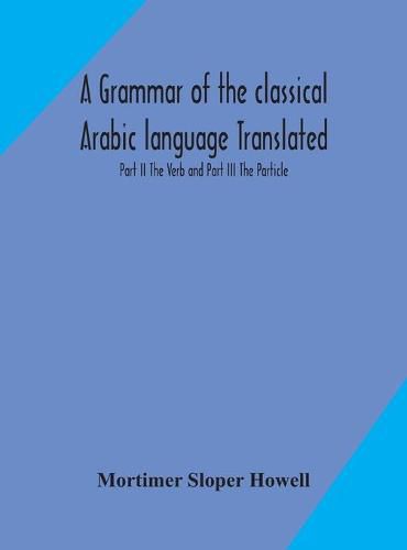 Cover image for A grammar of the classical Arabic language Translated and Compiled From The Works Of The Most Approved Native or Naturalized Authorities Part II The Verb and Part III The Particle