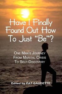 Cover image for Have I Finally Found Out How To Just  Be ?: One Man's Journey from Marital Crisis to Self-Discovery