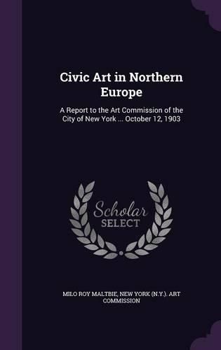 Civic Art in Northern Europe: A Report to the Art Commission of the City of New York ... October 12, 1903