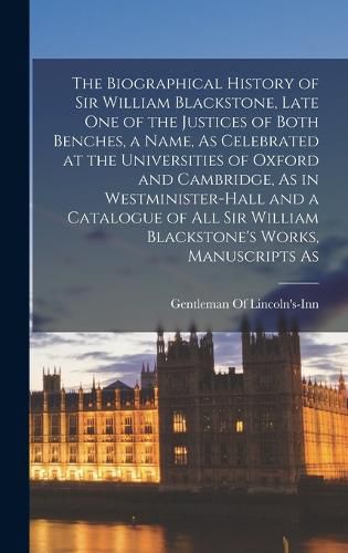 The Biographical History of Sir William Blackstone, Late One of the Justices of Both Benches, a Name, As Celebrated at the Universities of Oxford and Cambridge, As in Westminister-Hall and a Catalogue of All Sir William Blackstone's Works, Manuscripts As