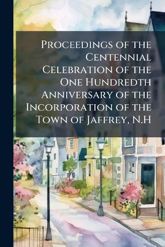 Cover image for Proceedings of the Centennial Celebration of the One Hundredth Anniversary of the Incorporation of the Town of Jaffrey, N.H