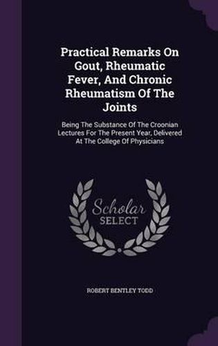 Practical Remarks on Gout, Rheumatic Fever, and Chronic Rheumatism of the Joints: Being the Substance of the Croonian Lectures for the Present Year, Delivered at the College of Physicians