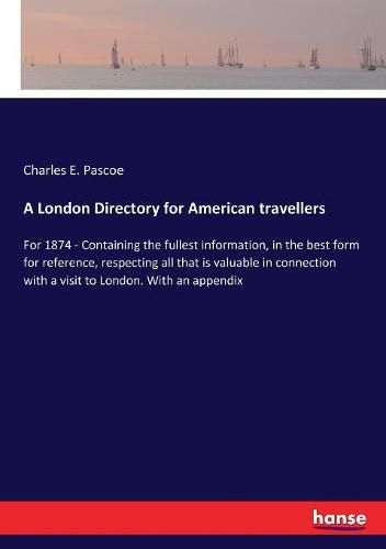 A London Directory for American travellers: For 1874 - Containing the fullest information, in the best form for reference, respecting all that is valuable in connection with a visit to London. With an appendix