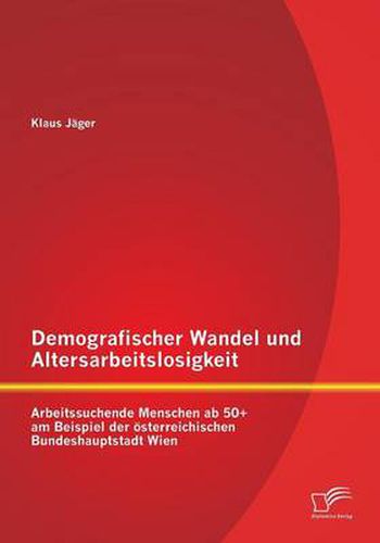 Demografischer Wandel und Altersarbeitslosigkeit: Arbeitssuchende Menschen ab 50+ am Beispiel der oesterreichischen Bundeshauptstadt Wien