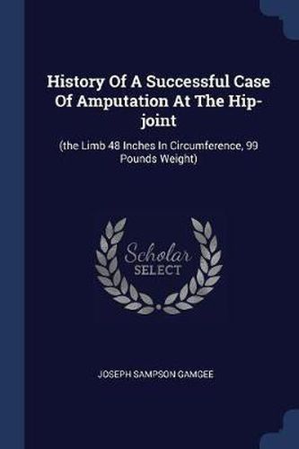 Cover image for History of a Successful Case of Amputation at the Hip-Joint: (the Limb 48 Inches in Circumference, 99 Pounds Weight)