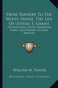 Cover image for From Tannery to the White House, the Life of Ulysses S. Grant: His Boyhood, Youth, Manhood, Public and Private Life and Services