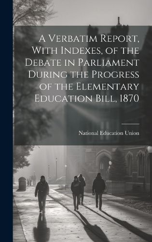 Cover image for A Verbatim Report, With Indexes, of the Debate in Parliament During the Progress of the Elementary Education Bill, 1870